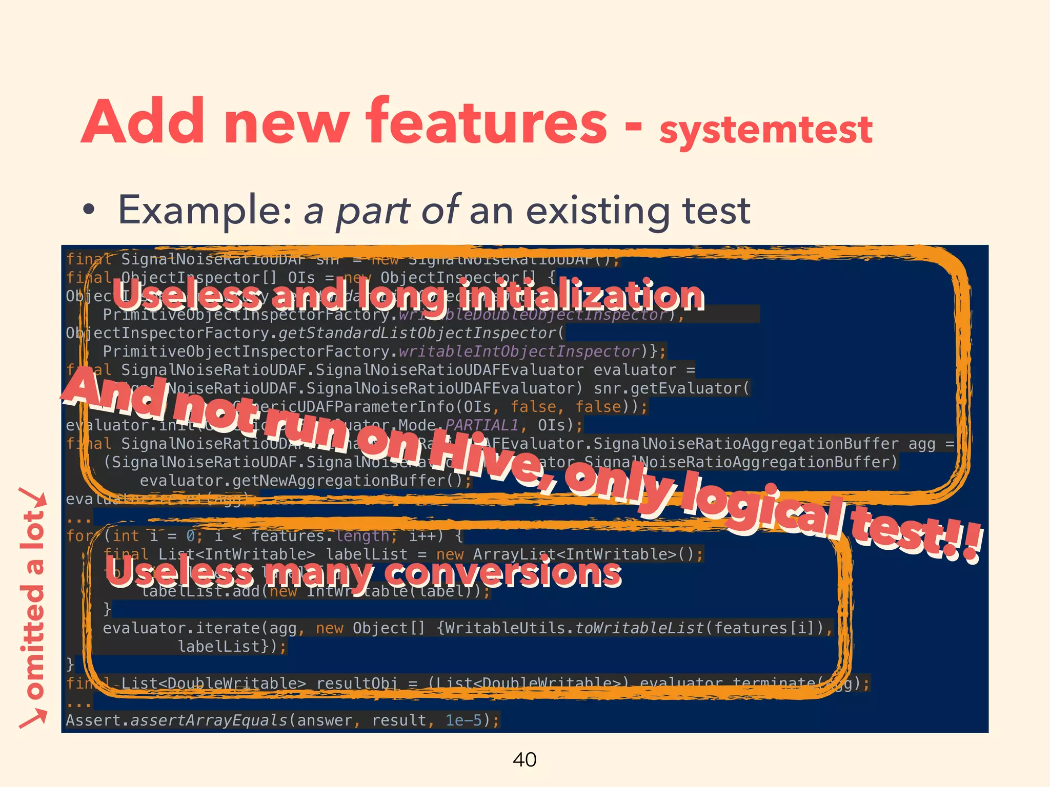 Add new features - systemtest
• Example: a part of an existing test
final SignalNoiseRatioUDAF snr = new SignalNoiseRatioUDAF(); 
final ObjectInspector[] OIs = new ObjectInspector[] { 
ObjectInspectorFactory.getStandardListObjectInspector(
PrimitiveObjectInspectorFactory.writableDoubleObjectInspector),
ObjectInspectorFactory.getStandardListObjectInspector(
PrimitiveObjectInspectorFactory.writableIntObjectInspector)}; 
final SignalNoiseRatioUDAF.SignalNoiseRatioUDAFEvaluator evaluator =
(SignalNoiseRatioUDAF.SignalNoiseRatioUDAFEvaluator) snr.getEvaluator(
new SimpleGenericUDAFParameterInfo(OIs, false, false)); 
evaluator.init(GenericUDAFEvaluator.Mode.PARTIAL1, OIs); 
final SignalNoiseRatioUDAF.SignalNoiseRatioUDAFEvaluator.SignalNoiseRatioAggregationBuffer agg =
(SignalNoiseRatioUDAF.SignalNoiseRatioUDAFEvaluator.SignalNoiseRatioAggregationBuffer)
evaluator.getNewAggregationBuffer(); 
evaluator.reset(agg); 
... 
for (int i = 0; i < features.length; i++) { 
final List<IntWritable> labelList = new ArrayList<IntWritable>(); 
for (int label : labels[i]) { 
labelList.add(new IntWritable(label)); 
} 
evaluator.iterate(agg, new Object[] {WritableUtils.toWritableList(features[i]), 
labelList}); 
} 
final List<DoubleWritable> resultObj = (List<DoubleWritable>) evaluator.terminate(agg); 
... 
Assert.assertArrayEquals(answer, result, 1e-5);
omittedalot
Useless and long initializationUseless and long initialization
→
→
Useless many conversionsUseless many conversions
AndnotrunonHive,onlylogicaltest!!
AndnotrunonHive,onlylogicaltest!!
 