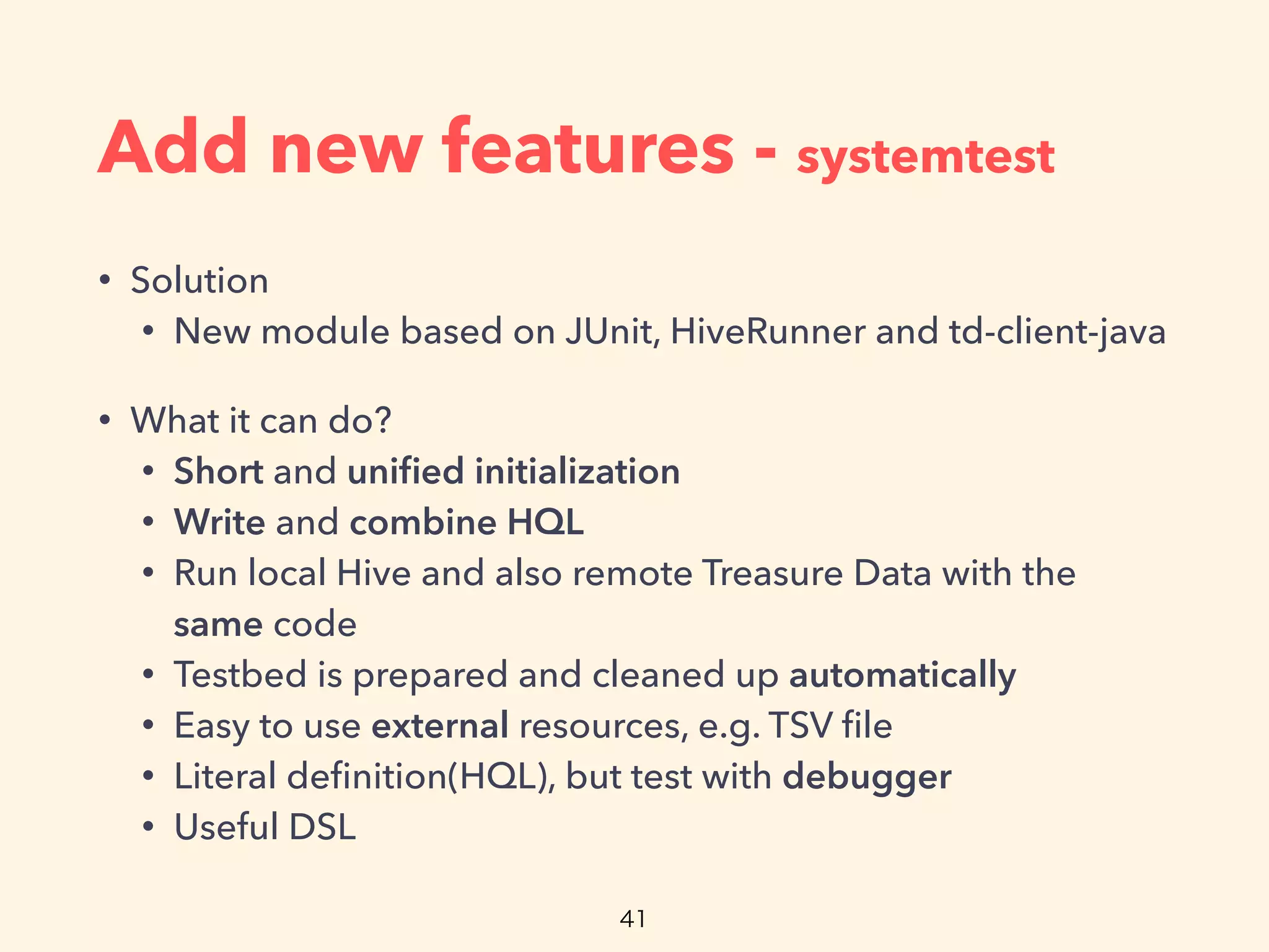 Add new features - systemtest
• Solution
• New module based on JUnit, HiveRunner and td-client-java
• What it can do?
• Short and uniﬁed initialization
• Write and combine HQL
• Run local Hive and also remote Treasure Data with the
same code
• Testbed is prepared and cleaned up automatically
• Easy to use external resources, e.g. TSV ﬁle
• Literal deﬁnition(HQL), but test with debugger
• Useful DSL
 