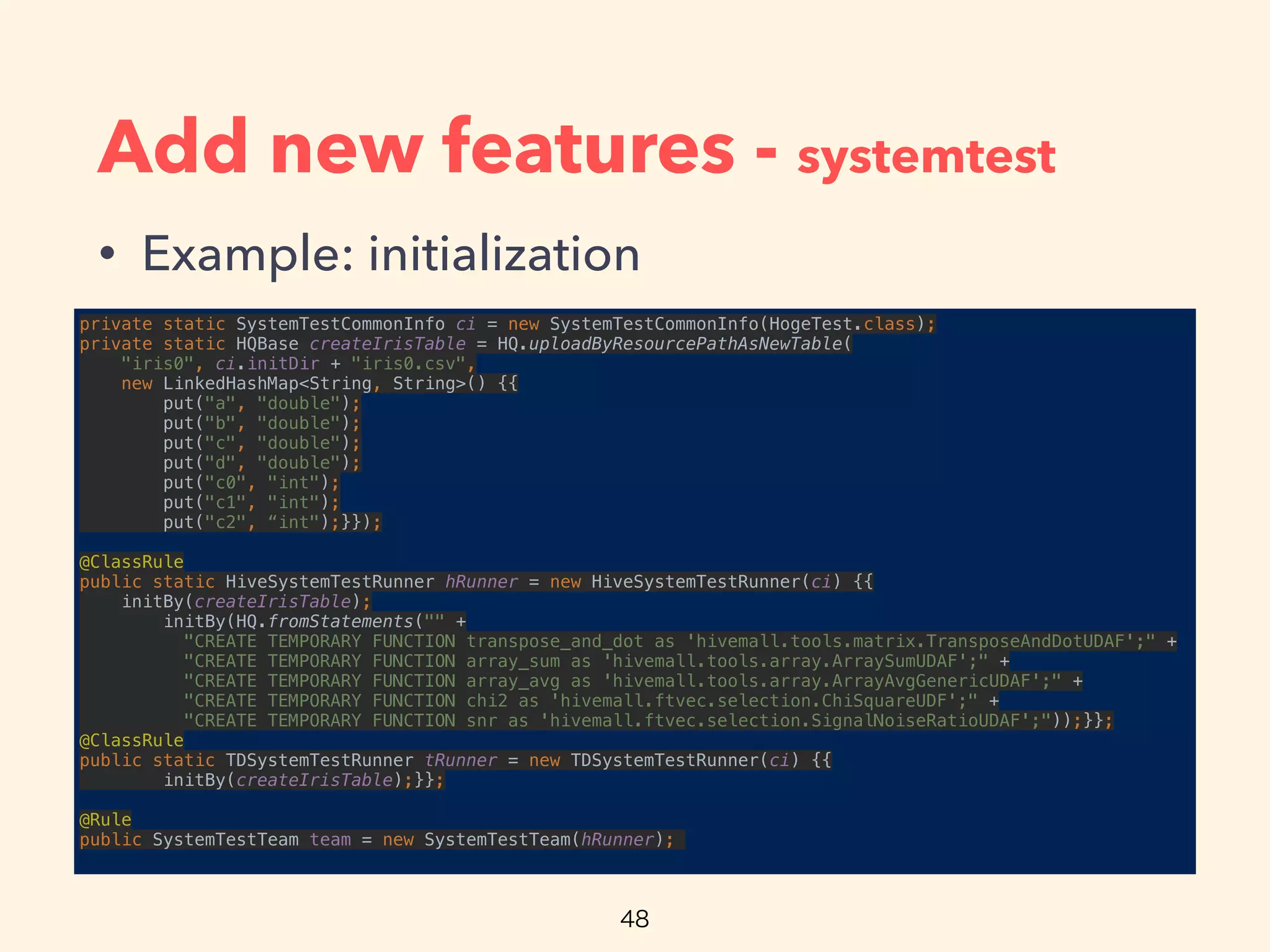 Add new features - systemtest
• Example: initialization
private static SystemTestCommonInfo ci = new SystemTestCommonInfo(HogeTest.class); 
private static HQBase createIrisTable = HQ.uploadByResourcePathAsNewTable(
"iris0", ci.initDir + "iris0.csv", 
new LinkedHashMap<String, String>() {{ 
put("a", "double"); 
put("b", "double"); 
put("c", "double"); 
put("d", "double"); 
put("c0", "int"); 
put("c1", "int"); 
put("c2", “int");}});
 
@ClassRule 
public static HiveSystemTestRunner hRunner = new HiveSystemTestRunner(ci) {{ 
initBy(createIrisTable); 
initBy(HQ.fromStatements("" + 
"CREATE TEMPORARY FUNCTION transpose_and_dot as 'hivemall.tools.matrix.TransposeAndDotUDAF';" + 
"CREATE TEMPORARY FUNCTION array_sum as 'hivemall.tools.array.ArraySumUDAF';" + 
"CREATE TEMPORARY FUNCTION array_avg as 'hivemall.tools.array.ArrayAvgGenericUDAF';" + 
"CREATE TEMPORARY FUNCTION chi2 as 'hivemall.ftvec.selection.ChiSquareUDF';" + 
"CREATE TEMPORARY FUNCTION snr as 'hivemall.ftvec.selection.SignalNoiseRatioUDAF';"));}}; 
@ClassRule 
public static TDSystemTestRunner tRunner = new TDSystemTestRunner(ci) {{ 
initBy(createIrisTable);}};
 
@Rule 
public SystemTestTeam team = new SystemTestTeam(hRunner);
 