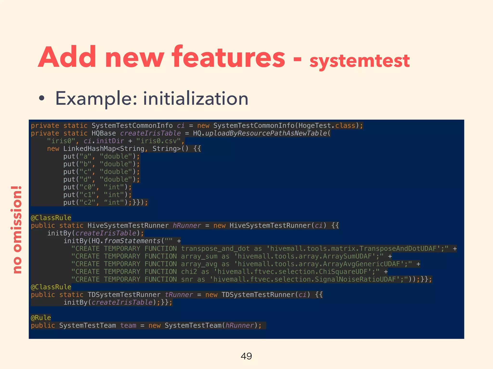 Add new features - systemtest
• Example: initialization
private static SystemTestCommonInfo ci = new SystemTestCommonInfo(HogeTest.class); 
private static HQBase createIrisTable = HQ.uploadByResourcePathAsNewTable(
"iris0", ci.initDir + "iris0.csv", 
new LinkedHashMap<String, String>() {{ 
put("a", "double"); 
put("b", "double"); 
put("c", "double"); 
put("d", "double"); 
put("c0", "int"); 
put("c1", "int"); 
put("c2", “int");}});
 
@ClassRule 
public static HiveSystemTestRunner hRunner = new HiveSystemTestRunner(ci) {{ 
initBy(createIrisTable); 
initBy(HQ.fromStatements("" + 
"CREATE TEMPORARY FUNCTION transpose_and_dot as 'hivemall.tools.matrix.TransposeAndDotUDAF';" + 
"CREATE TEMPORARY FUNCTION array_sum as 'hivemall.tools.array.ArraySumUDAF';" + 
"CREATE TEMPORARY FUNCTION array_avg as 'hivemall.tools.array.ArrayAvgGenericUDAF';" + 
"CREATE TEMPORARY FUNCTION chi2 as 'hivemall.ftvec.selection.ChiSquareUDF';" + 
"CREATE TEMPORARY FUNCTION snr as 'hivemall.ftvec.selection.SignalNoiseRatioUDAF';"));}}; 
@ClassRule 
public static TDSystemTestRunner tRunner = new TDSystemTestRunner(ci) {{ 
initBy(createIrisTable);}};
 
@Rule 
public SystemTestTeam team = new SystemTestTeam(hRunner);
noomission!
 