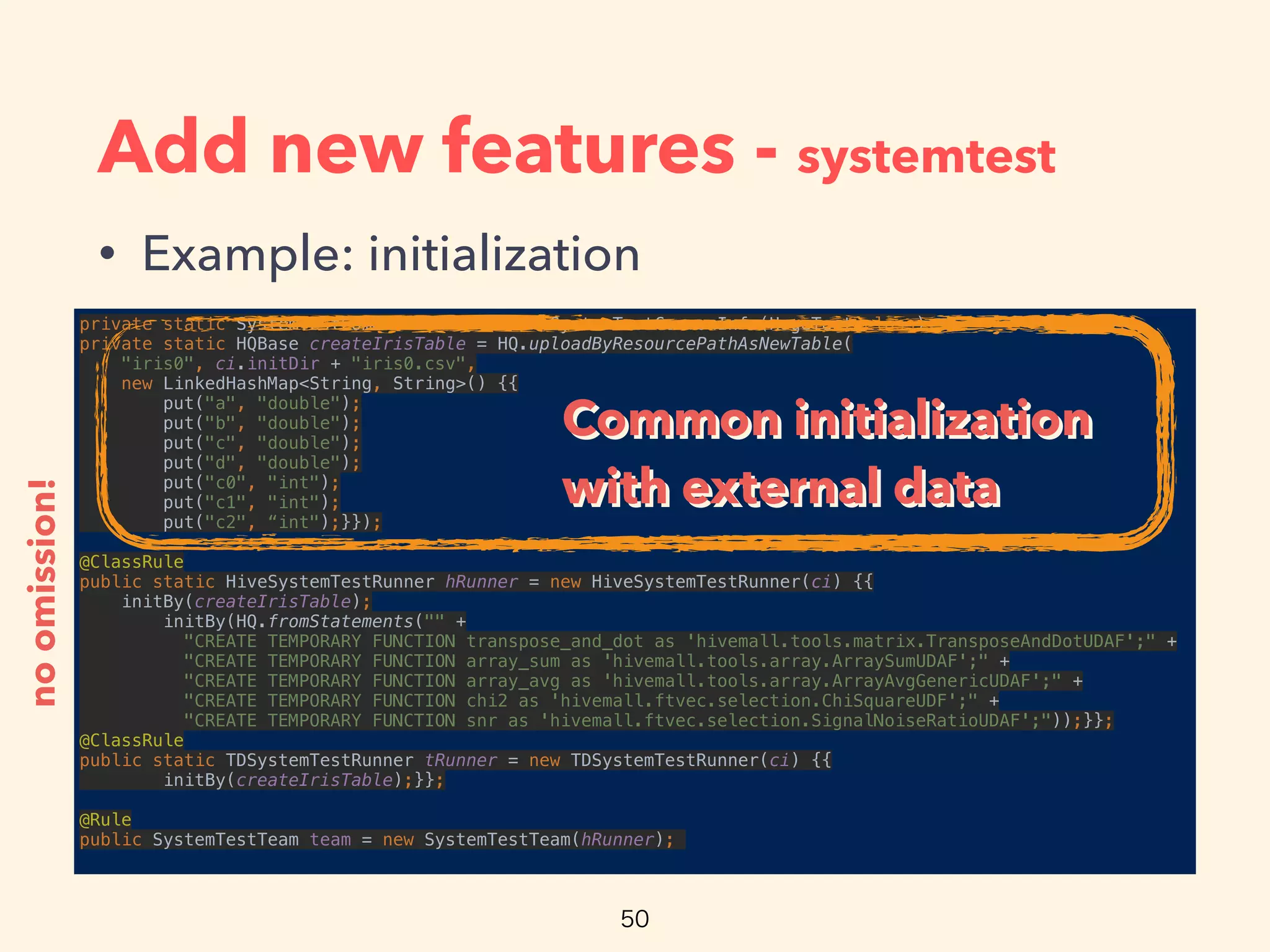 Add new features - systemtest
• Example: initialization
private static SystemTestCommonInfo ci = new SystemTestCommonInfo(HogeTest.class); 
private static HQBase createIrisTable = HQ.uploadByResourcePathAsNewTable(
"iris0", ci.initDir + "iris0.csv", 
new LinkedHashMap<String, String>() {{ 
put("a", "double"); 
put("b", "double"); 
put("c", "double"); 
put("d", "double"); 
put("c0", "int"); 
put("c1", "int"); 
put("c2", “int");}});
 
@ClassRule 
public static HiveSystemTestRunner hRunner = new HiveSystemTestRunner(ci) {{ 
initBy(createIrisTable); 
initBy(HQ.fromStatements("" + 
"CREATE TEMPORARY FUNCTION transpose_and_dot as 'hivemall.tools.matrix.TransposeAndDotUDAF';" + 
"CREATE TEMPORARY FUNCTION array_sum as 'hivemall.tools.array.ArraySumUDAF';" + 
"CREATE TEMPORARY FUNCTION array_avg as 'hivemall.tools.array.ArrayAvgGenericUDAF';" + 
"CREATE TEMPORARY FUNCTION chi2 as 'hivemall.ftvec.selection.ChiSquareUDF';" + 
"CREATE TEMPORARY FUNCTION snr as 'hivemall.ftvec.selection.SignalNoiseRatioUDAF';"));}}; 
@ClassRule 
public static TDSystemTestRunner tRunner = new TDSystemTestRunner(ci) {{ 
initBy(createIrisTable);}};
 
@Rule 
public SystemTestTeam team = new SystemTestTeam(hRunner);
noomission!
Common initialization
with external data
Common initialization
with external data
 