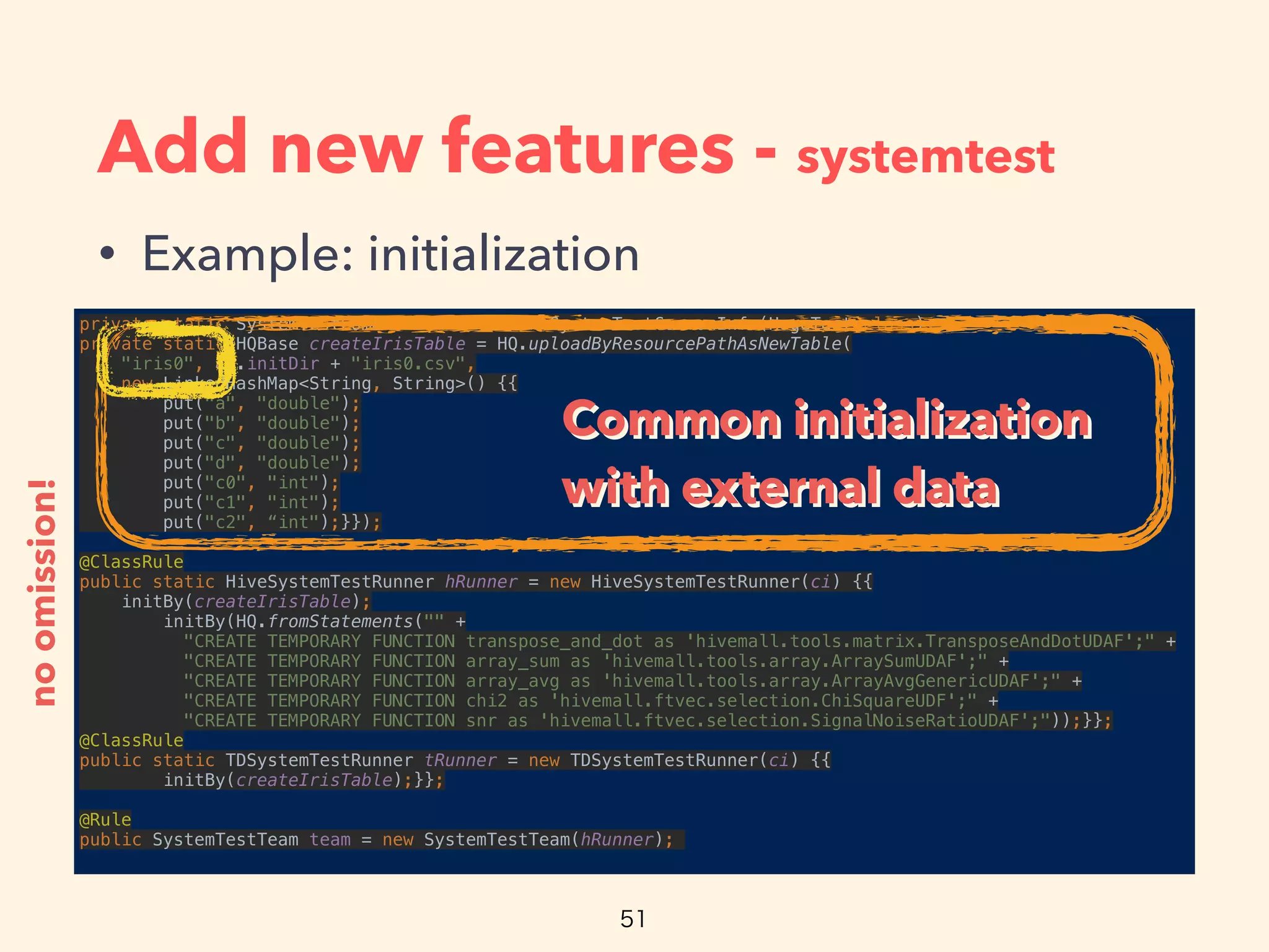 Add new features - systemtest
• Example: initialization
private static SystemTestCommonInfo ci = new SystemTestCommonInfo(HogeTest.class); 
private static HQBase createIrisTable = HQ.uploadByResourcePathAsNewTable(
"iris0", ci.initDir + "iris0.csv", 
new LinkedHashMap<String, String>() {{ 
put("a", "double"); 
put("b", "double"); 
put("c", "double"); 
put("d", "double"); 
put("c0", "int"); 
put("c1", "int"); 
put("c2", “int");}});
 
@ClassRule 
public static HiveSystemTestRunner hRunner = new HiveSystemTestRunner(ci) {{ 
initBy(createIrisTable); 
initBy(HQ.fromStatements("" + 
"CREATE TEMPORARY FUNCTION transpose_and_dot as 'hivemall.tools.matrix.TransposeAndDotUDAF';" + 
"CREATE TEMPORARY FUNCTION array_sum as 'hivemall.tools.array.ArraySumUDAF';" + 
"CREATE TEMPORARY FUNCTION array_avg as 'hivemall.tools.array.ArrayAvgGenericUDAF';" + 
"CREATE TEMPORARY FUNCTION chi2 as 'hivemall.ftvec.selection.ChiSquareUDF';" + 
"CREATE TEMPORARY FUNCTION snr as 'hivemall.ftvec.selection.SignalNoiseRatioUDAF';"));}}; 
@ClassRule 
public static TDSystemTestRunner tRunner = new TDSystemTestRunner(ci) {{ 
initBy(createIrisTable);}};
 
@Rule 
public SystemTestTeam team = new SystemTestTeam(hRunner);
noomission!
Common initialization
with external data
Common initialization
with external data
 