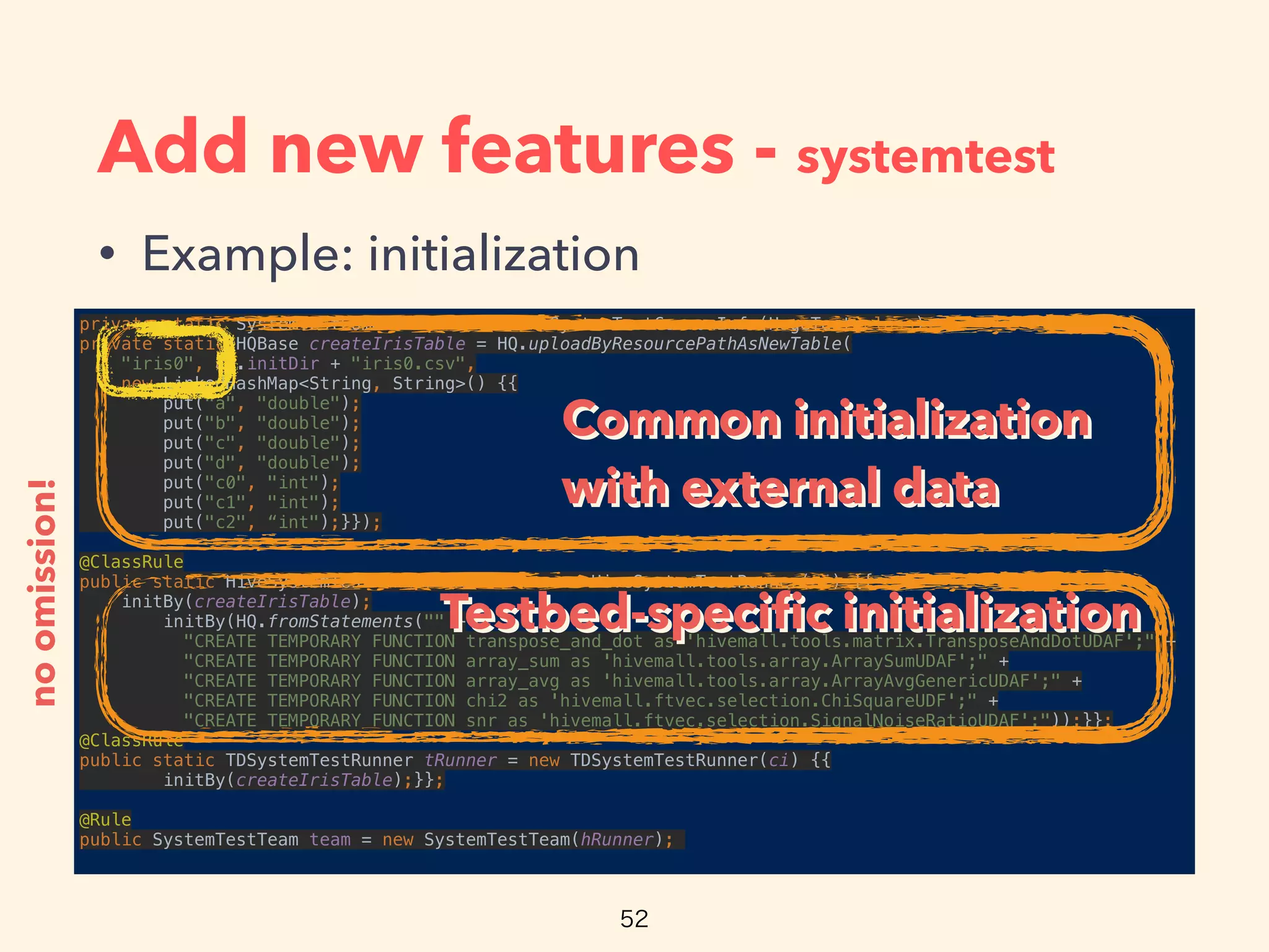 Add new features - systemtest
• Example: initialization
private static SystemTestCommonInfo ci = new SystemTestCommonInfo(HogeTest.class); 
private static HQBase createIrisTable = HQ.uploadByResourcePathAsNewTable(
"iris0", ci.initDir + "iris0.csv", 
new LinkedHashMap<String, String>() {{ 
put("a", "double"); 
put("b", "double"); 
put("c", "double"); 
put("d", "double"); 
put("c0", "int"); 
put("c1", "int"); 
put("c2", “int");}});
 
@ClassRule 
public static HiveSystemTestRunner hRunner = new HiveSystemTestRunner(ci) {{ 
initBy(createIrisTable); 
initBy(HQ.fromStatements("" + 
"CREATE TEMPORARY FUNCTION transpose_and_dot as 'hivemall.tools.matrix.TransposeAndDotUDAF';" + 
"CREATE TEMPORARY FUNCTION array_sum as 'hivemall.tools.array.ArraySumUDAF';" + 
"CREATE TEMPORARY FUNCTION array_avg as 'hivemall.tools.array.ArrayAvgGenericUDAF';" + 
"CREATE TEMPORARY FUNCTION chi2 as 'hivemall.ftvec.selection.ChiSquareUDF';" + 
"CREATE TEMPORARY FUNCTION snr as 'hivemall.ftvec.selection.SignalNoiseRatioUDAF';"));}}; 
@ClassRule 
public static TDSystemTestRunner tRunner = new TDSystemTestRunner(ci) {{ 
initBy(createIrisTable);}};
 
@Rule 
public SystemTestTeam team = new SystemTestTeam(hRunner);
noomission!
Common initialization
with external data
Common initialization
with external data
Testbed-speciﬁc initializationTestbed-speciﬁc initialization
 