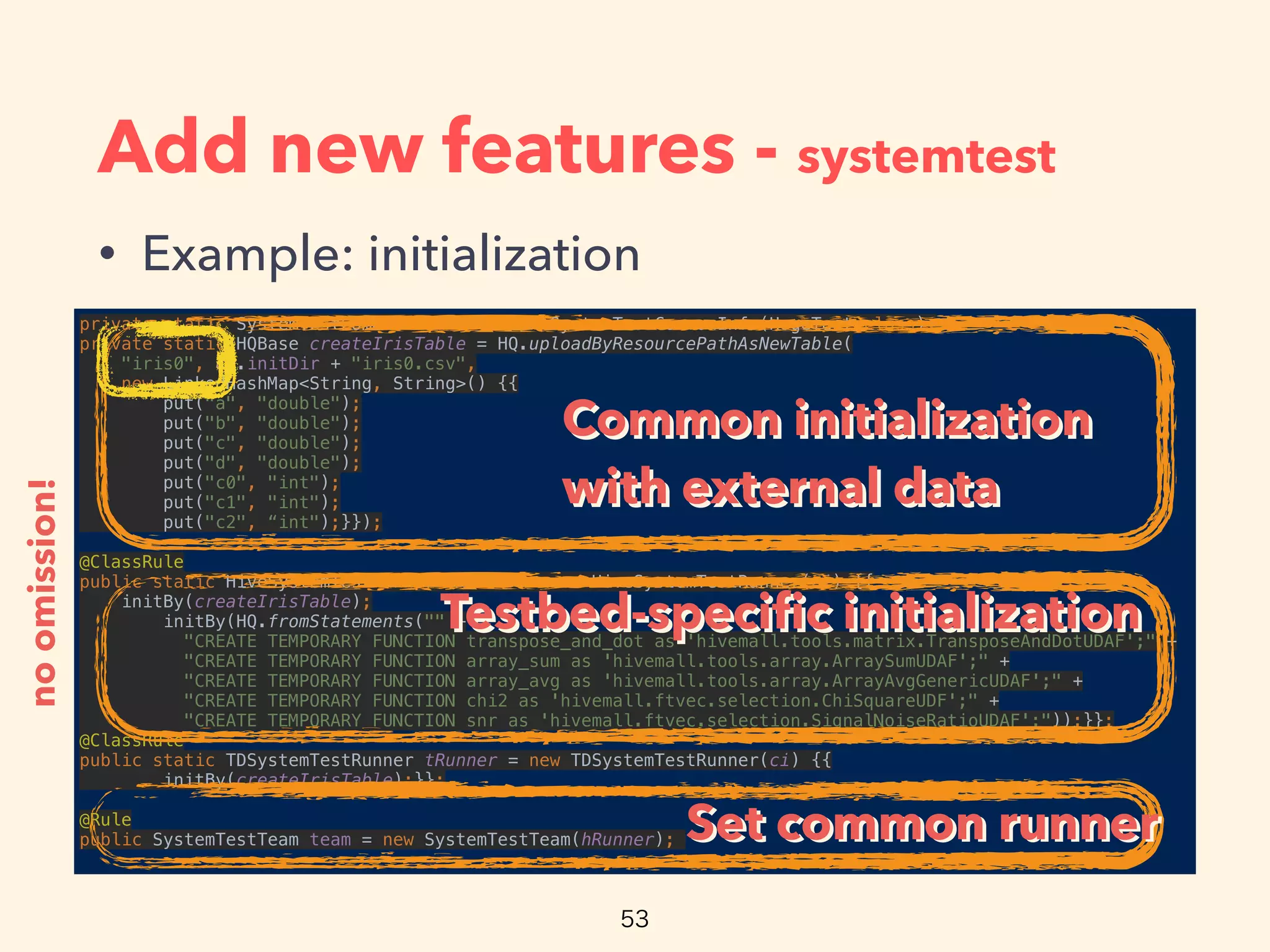 Add new features - systemtest
• Example: initialization
private static SystemTestCommonInfo ci = new SystemTestCommonInfo(HogeTest.class); 
private static HQBase createIrisTable = HQ.uploadByResourcePathAsNewTable(
"iris0", ci.initDir + "iris0.csv", 
new LinkedHashMap<String, String>() {{ 
put("a", "double"); 
put("b", "double"); 
put("c", "double"); 
put("d", "double"); 
put("c0", "int"); 
put("c1", "int"); 
put("c2", “int");}});
 
@ClassRule 
public static HiveSystemTestRunner hRunner = new HiveSystemTestRunner(ci) {{ 
initBy(createIrisTable); 
initBy(HQ.fromStatements("" + 
"CREATE TEMPORARY FUNCTION transpose_and_dot as 'hivemall.tools.matrix.TransposeAndDotUDAF';" + 
"CREATE TEMPORARY FUNCTION array_sum as 'hivemall.tools.array.ArraySumUDAF';" + 
"CREATE TEMPORARY FUNCTION array_avg as 'hivemall.tools.array.ArrayAvgGenericUDAF';" + 
"CREATE TEMPORARY FUNCTION chi2 as 'hivemall.ftvec.selection.ChiSquareUDF';" + 
"CREATE TEMPORARY FUNCTION snr as 'hivemall.ftvec.selection.SignalNoiseRatioUDAF';"));}}; 
@ClassRule 
public static TDSystemTestRunner tRunner = new TDSystemTestRunner(ci) {{ 
initBy(createIrisTable);}};
 
@Rule 
public SystemTestTeam team = new SystemTestTeam(hRunner);
noomission!
Common initialization
with external data
Common initialization
with external data
Testbed-speciﬁc initializationTestbed-speciﬁc initialization
Set common runnerSet common runner
 