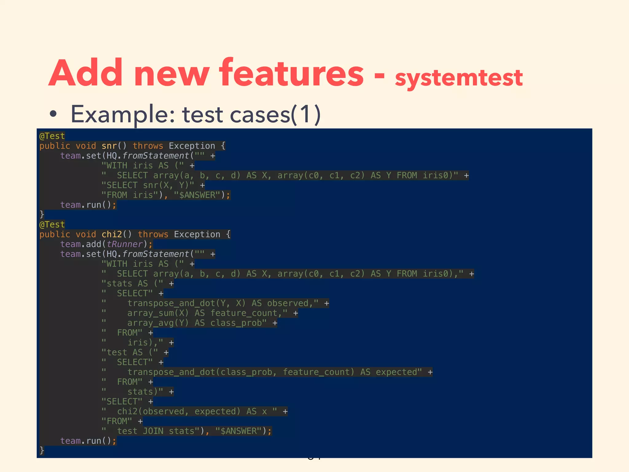 Add new features - systemtest
• Example: test cases(1)
@Test 
public void snr() throws Exception { 
team.set(HQ.fromStatement("" + 
"WITH iris AS (" + 
" SELECT array(a, b, c, d) AS X, array(c0, c1, c2) AS Y FROM iris0)" + 
"SELECT snr(X, Y)" + 
"FROM iris"), "$ANSWER"); 
team.run(); 
} 
@Test 
public void chi2() throws Exception { 
team.add(tRunner); 
team.set(HQ.fromStatement("" + 
"WITH iris AS (" + 
" SELECT array(a, b, c, d) AS X, array(c0, c1, c2) AS Y FROM iris0)," + 
"stats AS (" + 
" SELECT" + 
" transpose_and_dot(Y, X) AS observed," + 
" array_sum(X) AS feature_count," + 
" array_avg(Y) AS class_prob" + 
" FROM" + 
" iris)," + 
"test AS (" + 
" SELECT" + 
" transpose_and_dot(class_prob, feature_count) AS expected" + 
" FROM" + 
" stats)" + 
"SELECT" + 
" chi2(observed, expected) AS x " + 
"FROM" + 
" test JOIN stats"), "$ANSWER"); 
team.run(); 
}
 