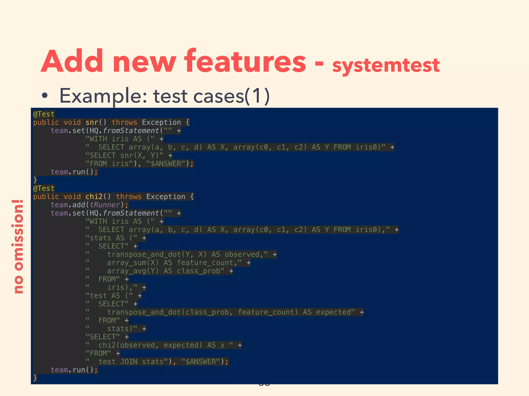 Add new features - systemtest
• Example: test cases(1)
@Test 
public void snr() throws Exception { 
team.set(HQ.fromStatement("" + 
"WITH iris AS (" + 
" SELECT array(a, b, c, d) AS X, array(c0, c1, c2) AS Y FROM iris0)" + 
"SELECT snr(X, Y)" + 
"FROM iris"), "$ANSWER"); 
team.run(); 
} 
@Test 
public void chi2() throws Exception { 
team.add(tRunner); 
team.set(HQ.fromStatement("" + 
"WITH iris AS (" + 
" SELECT array(a, b, c, d) AS X, array(c0, c1, c2) AS Y FROM iris0)," + 
"stats AS (" + 
" SELECT" + 
" transpose_and_dot(Y, X) AS observed," + 
" array_sum(X) AS feature_count," + 
" array_avg(Y) AS class_prob" + 
" FROM" + 
" iris)," + 
"test AS (" + 
" SELECT" + 
" transpose_and_dot(class_prob, feature_count) AS expected" + 
" FROM" + 
" stats)" + 
"SELECT" + 
" chi2(observed, expected) AS x " + 
"FROM" + 
" test JOIN stats"), "$ANSWER"); 
team.run(); 
}
noomission!
 