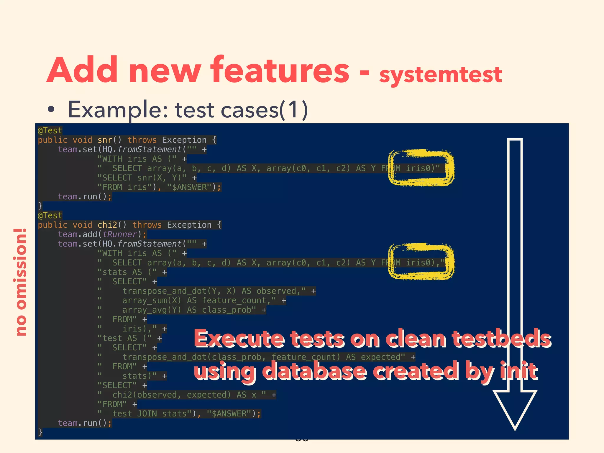 Add new features - systemtest
• Example: test cases(1)
@Test 
public void snr() throws Exception { 
team.set(HQ.fromStatement("" + 
"WITH iris AS (" + 
" SELECT array(a, b, c, d) AS X, array(c0, c1, c2) AS Y FROM iris0)" + 
"SELECT snr(X, Y)" + 
"FROM iris"), "$ANSWER"); 
team.run(); 
} 
@Test 
public void chi2() throws Exception { 
team.add(tRunner); 
team.set(HQ.fromStatement("" + 
"WITH iris AS (" + 
" SELECT array(a, b, c, d) AS X, array(c0, c1, c2) AS Y FROM iris0)," + 
"stats AS (" + 
" SELECT" + 
" transpose_and_dot(Y, X) AS observed," + 
" array_sum(X) AS feature_count," + 
" array_avg(Y) AS class_prob" + 
" FROM" + 
" iris)," + 
"test AS (" + 
" SELECT" + 
" transpose_and_dot(class_prob, feature_count) AS expected" + 
" FROM" + 
" stats)" + 
"SELECT" + 
" chi2(observed, expected) AS x " + 
"FROM" + 
" test JOIN stats"), "$ANSWER"); 
team.run(); 
}
noomission!
Execute tests on clean testbeds
using database created by init
Execute tests on clean testbeds
using database created by init
 