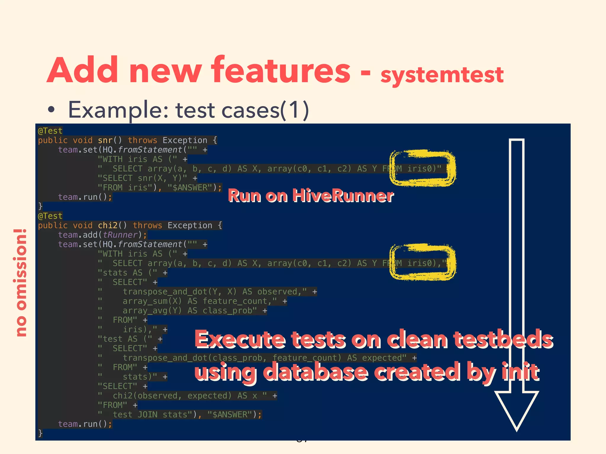 Add new features - systemtest
• Example: test cases(1)
@Test 
public void snr() throws Exception { 
team.set(HQ.fromStatement("" + 
"WITH iris AS (" + 
" SELECT array(a, b, c, d) AS X, array(c0, c1, c2) AS Y FROM iris0)" + 
"SELECT snr(X, Y)" + 
"FROM iris"), "$ANSWER"); 
team.run(); 
} 
@Test 
public void chi2() throws Exception { 
team.add(tRunner); 
team.set(HQ.fromStatement("" + 
"WITH iris AS (" + 
" SELECT array(a, b, c, d) AS X, array(c0, c1, c2) AS Y FROM iris0)," + 
"stats AS (" + 
" SELECT" + 
" transpose_and_dot(Y, X) AS observed," + 
" array_sum(X) AS feature_count," + 
" array_avg(Y) AS class_prob" + 
" FROM" + 
" iris)," + 
"test AS (" + 
" SELECT" + 
" transpose_and_dot(class_prob, feature_count) AS expected" + 
" FROM" + 
" stats)" + 
"SELECT" + 
" chi2(observed, expected) AS x " + 
"FROM" + 
" test JOIN stats"), "$ANSWER"); 
team.run(); 
}
noomission!
Execute tests on clean testbeds
using database created by init
Execute tests on clean testbeds
using database created by init
Run on HiveRunnerRun on HiveRunner
 