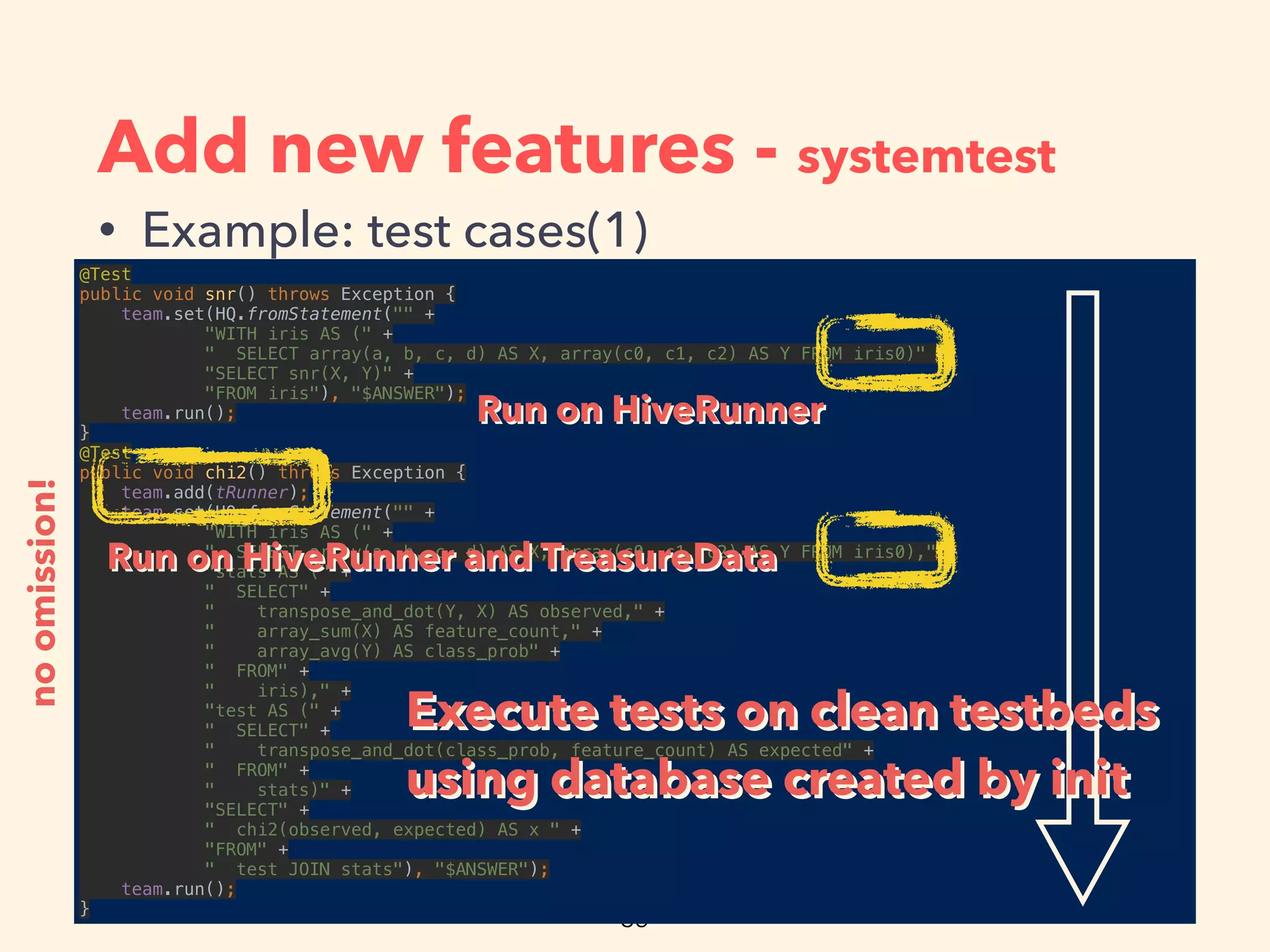 Add new features - systemtest
• Example: test cases(1)
@Test 
public void snr() throws Exception { 
team.set(HQ.fromStatement("" + 
"WITH iris AS (" + 
" SELECT array(a, b, c, d) AS X, array(c0, c1, c2) AS Y FROM iris0)" + 
"SELECT snr(X, Y)" + 
"FROM iris"), "$ANSWER"); 
team.run(); 
} 
@Test 
public void chi2() throws Exception { 
team.add(tRunner); 
team.set(HQ.fromStatement("" + 
"WITH iris AS (" + 
" SELECT array(a, b, c, d) AS X, array(c0, c1, c2) AS Y FROM iris0)," + 
"stats AS (" + 
" SELECT" + 
" transpose_and_dot(Y, X) AS observed," + 
" array_sum(X) AS feature_count," + 
" array_avg(Y) AS class_prob" + 
" FROM" + 
" iris)," + 
"test AS (" + 
" SELECT" + 
" transpose_and_dot(class_prob, feature_count) AS expected" + 
" FROM" + 
" stats)" + 
"SELECT" + 
" chi2(observed, expected) AS x " + 
"FROM" + 
" test JOIN stats"), "$ANSWER"); 
team.run(); 
}
noomission!
Execute tests on clean testbeds
using database created by init
Execute tests on clean testbeds
using database created by init
Run on HiveRunnerRun on HiveRunner
Run on HiveRunner and TreasureDataRun on HiveRunner and TreasureData
 