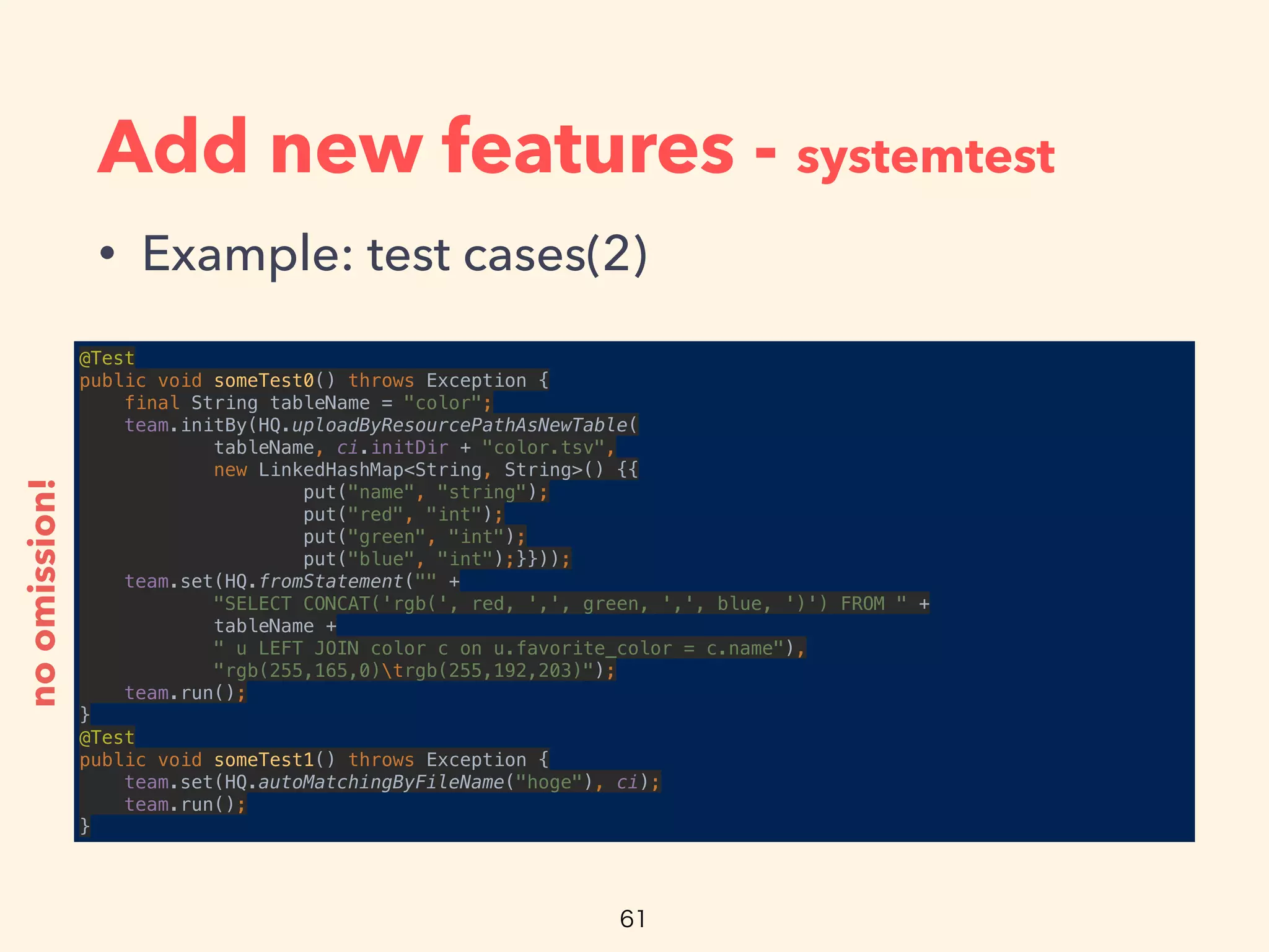 Add new features - systemtest
• Example: test cases(2)
@Test 
public void someTest0() throws Exception { 
final String tableName = "color"; 
team.initBy(HQ.uploadByResourcePathAsNewTable( 
tableName, ci.initDir + "color.tsv", 
new LinkedHashMap<String, String>() {{ 
put("name", "string"); 
put("red", "int"); 
put("green", "int"); 
put("blue", "int");}})); 
team.set(HQ.fromStatement("" + 
"SELECT CONCAT('rgb(', red, ',', green, ',', blue, ')') FROM " + 
tableName + 
" u LEFT JOIN color c on u.favorite_color = c.name"), 
"rgb(255,165,0)trgb(255,192,203)"); 
team.run(); 
} 
@Test 
public void someTest1() throws Exception { 
team.set(HQ.autoMatchingByFileName("hoge"), ci); 
team.run(); 
}
noomission!
 