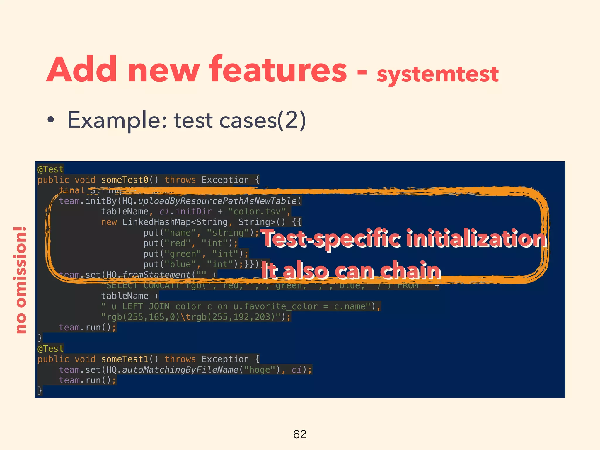 Add new features - systemtest
• Example: test cases(2)
@Test 
public void someTest0() throws Exception { 
final String tableName = "color"; 
team.initBy(HQ.uploadByResourcePathAsNewTable( 
tableName, ci.initDir + "color.tsv", 
new LinkedHashMap<String, String>() {{ 
put("name", "string"); 
put("red", "int"); 
put("green", "int"); 
put("blue", "int");}})); 
team.set(HQ.fromStatement("" + 
"SELECT CONCAT('rgb(', red, ',', green, ',', blue, ')') FROM " + 
tableName + 
" u LEFT JOIN color c on u.favorite_color = c.name"), 
"rgb(255,165,0)trgb(255,192,203)"); 
team.run(); 
} 
@Test 
public void someTest1() throws Exception { 
team.set(HQ.autoMatchingByFileName("hoge"), ci); 
team.run(); 
}
noomission!
Test-speciﬁc initialization
It also can chain
Test-speciﬁc initialization
It also can chain
 