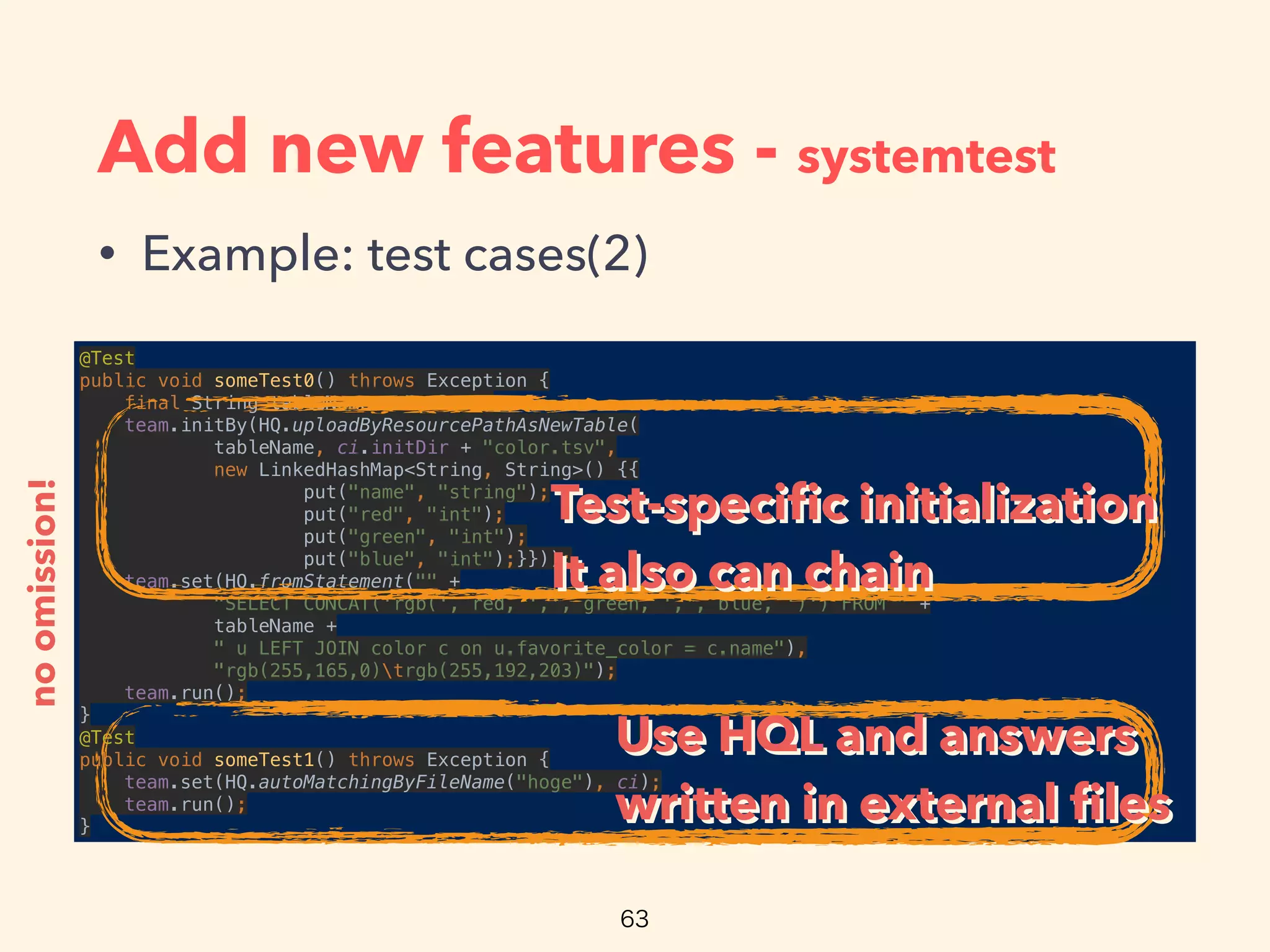 Add new features - systemtest
• Example: test cases(2)
@Test 
public void someTest0() throws Exception { 
final String tableName = "color"; 
team.initBy(HQ.uploadByResourcePathAsNewTable( 
tableName, ci.initDir + "color.tsv", 
new LinkedHashMap<String, String>() {{ 
put("name", "string"); 
put("red", "int"); 
put("green", "int"); 
put("blue", "int");}})); 
team.set(HQ.fromStatement("" + 
"SELECT CONCAT('rgb(', red, ',', green, ',', blue, ')') FROM " + 
tableName + 
" u LEFT JOIN color c on u.favorite_color = c.name"), 
"rgb(255,165,0)trgb(255,192,203)"); 
team.run(); 
} 
@Test 
public void someTest1() throws Exception { 
team.set(HQ.autoMatchingByFileName("hoge"), ci); 
team.run(); 
}
noomission!
Test-speciﬁc initialization
It also can chain
Test-speciﬁc initialization
It also can chain
Use HQL and answers
written in external ﬁles
Use HQL and answers
written in external ﬁles
 