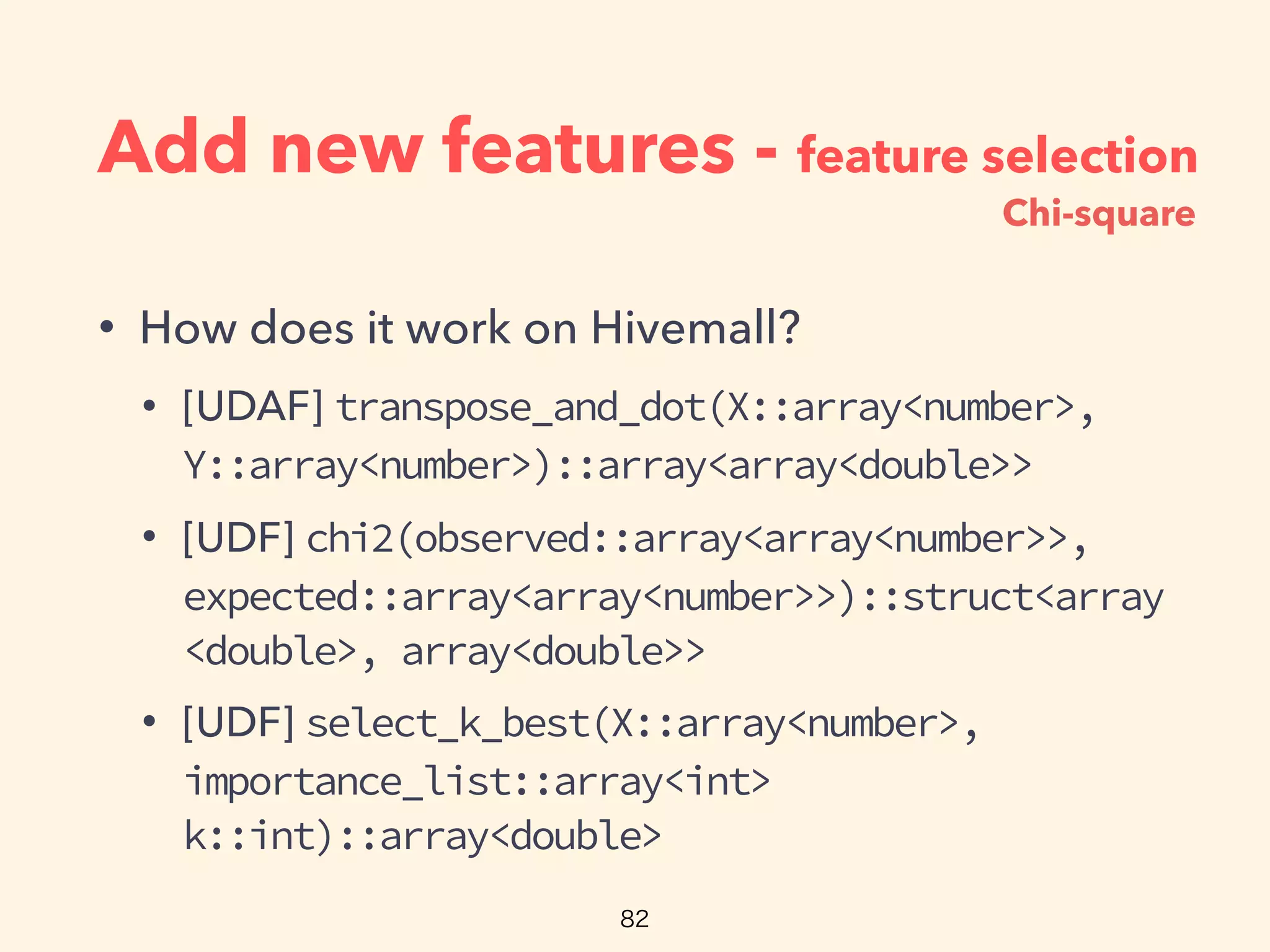 Add new features - feature selection
• How does it work on Hivemall?
• [UDAF] transpose_and_dot(X::array<number>,
Y::array<number>)::array<array<double>>
• [UDF] chi2(observed::array<array<number>>,
expected::array<array<number>>)::struct<array
<double>, array<double>>
• [UDF] select_k_best(X::array<number>,
importance_list::array<int>
k::int)::array<double>
Chi-square
 