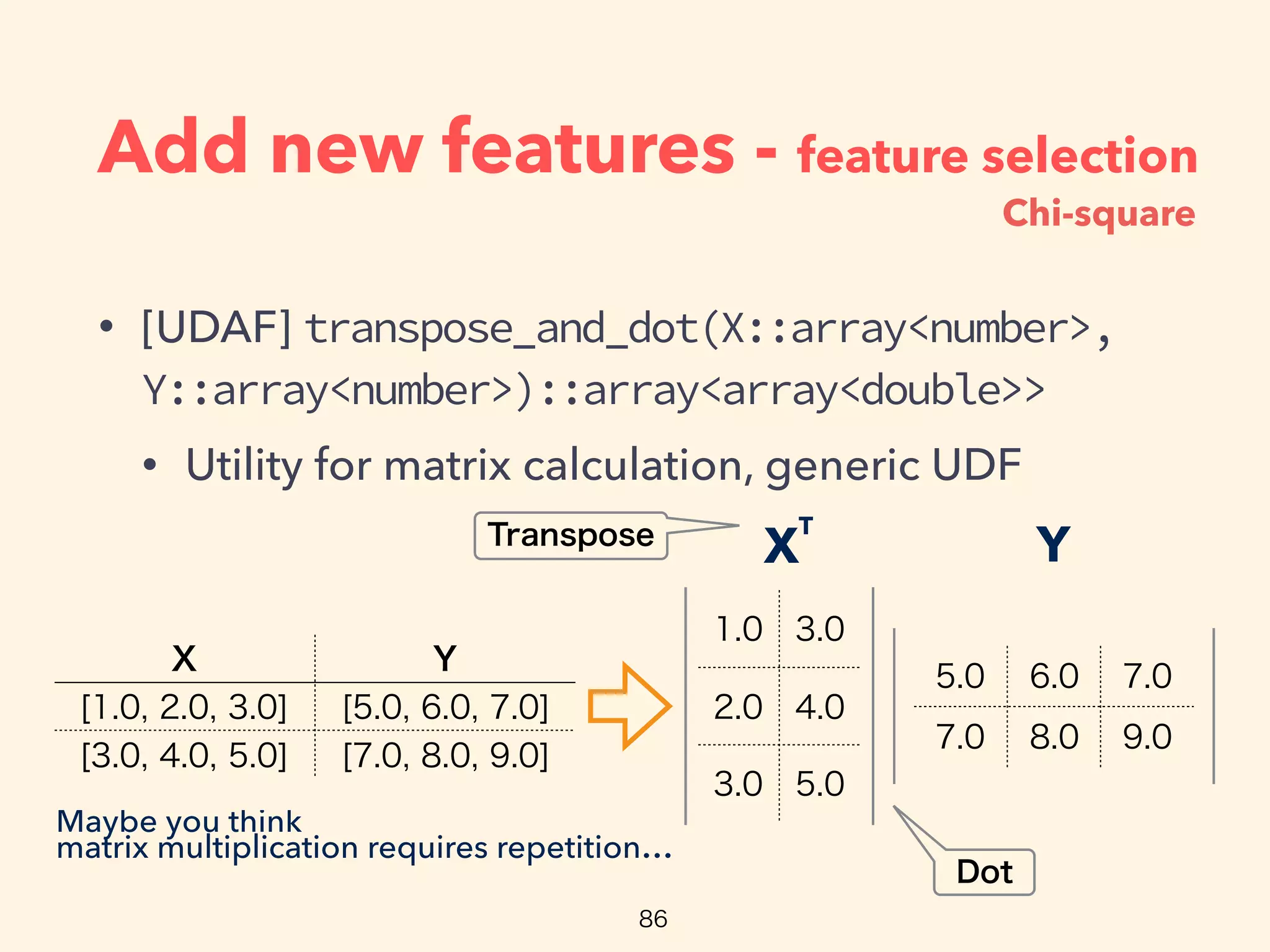 Add new features - feature selection
• [UDAF] transpose_and_dot(X::array<number>,
Y::array<number>)::array<array<double>>
• Utility for matrix calculation, generic UDF
YX
T
Maybe you think
matrix multiplication requires repetition…
Chi-square
 