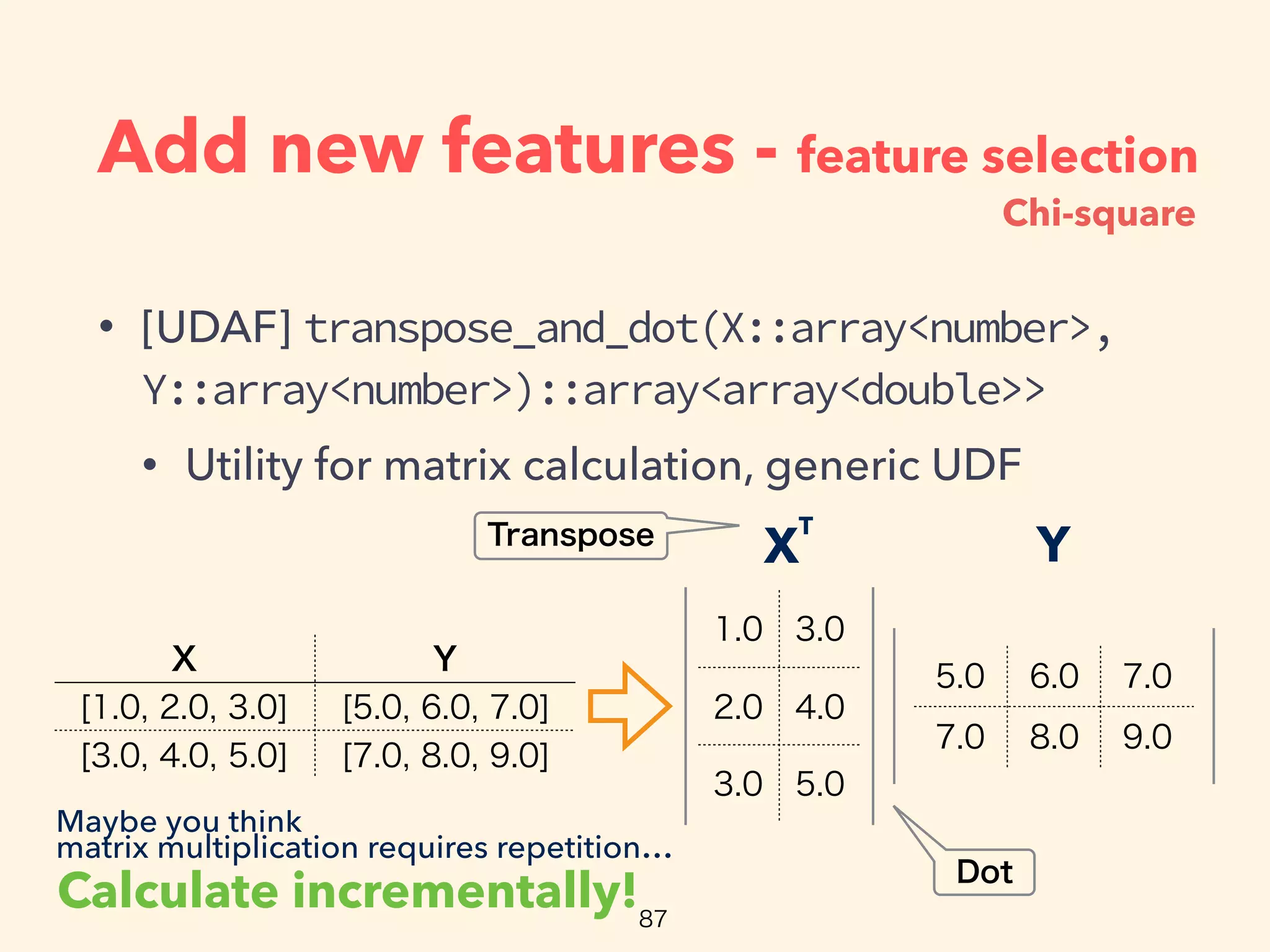 Add new features - feature selection
• [UDAF] transpose_and_dot(X::array<number>,
Y::array<number>)::array<array<double>>
• Utility for matrix calculation, generic UDF
YX
T
Calculate incrementally!
Maybe you think
matrix multiplication requires repetition…
Chi-square
 