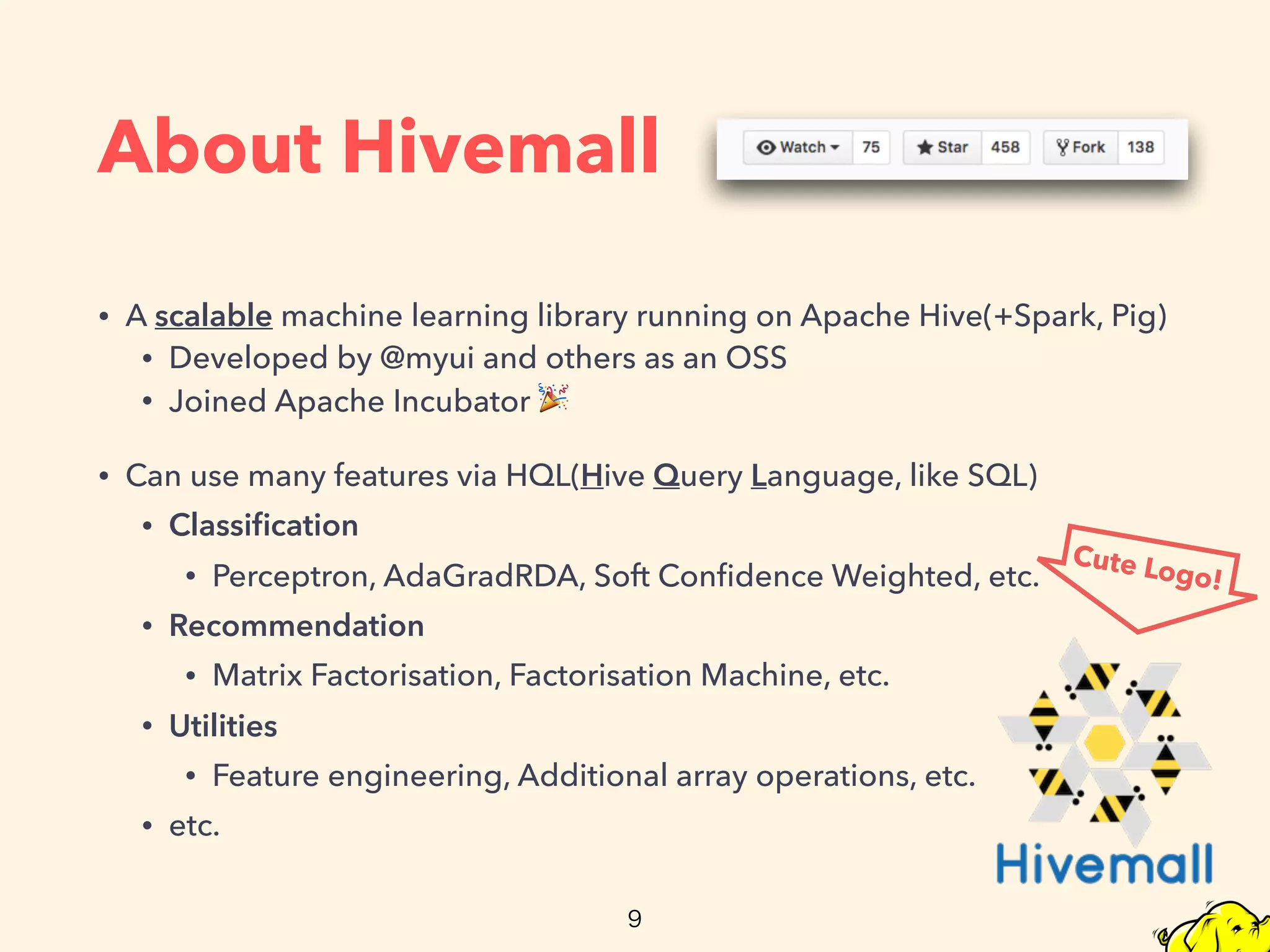 About Hivemall
• A scalable machine learning library running on Apache Hive(+Spark, Pig)
• Developed by @myui and others as an OSS
• Joined Apache Incubator 🎉
• Can use many features via HQL(Hive Query Language, like SQL)
• Classiﬁcation
• Perceptron, AdaGradRDA, Soft Conﬁdence Weighted, etc.
• Recommendation
• Matrix Factorisation, Factorisation Machine, etc.
• Utilities
• Feature engineering, Additional array operations, etc.
• etc.
Cute Logo!
 