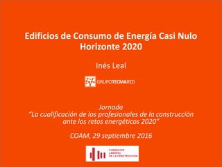 Edificios de Consumo de Energía Casi Nulo
Horizonte 2020
Inés Leal
Jornada
“La cualificación de los profesionales de la construcción
ante los retos energéticos 2020”
COAM, 29 septiembre 2016
 