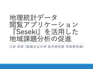 地理統計データ
閲覧アプリケーション
『Seseki』を活用した
地域課題分析の促進
三好 邦彦 (釧路公立大学 皆月研究室 学術研究員)
 