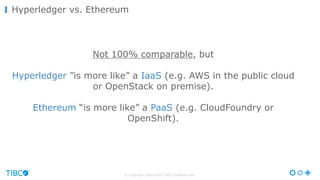 © Copyright 2000-2016 TIBCO Software Inc.
Not 100% comparable, but
Hyperledger ”is more like” a IaaS (e.g. AWS in the public cloud
or OpenStack on premise).
Ethereum “is more like” a PaaS (e.g. CloudFoundry or
OpenShift).
Hyperledger vs. Ethereum
 