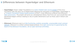 © Copyright 2000-2016 TIBCO Software Inc.
• Hyperledger (Hyper Ledger Foundation) is a newly initiated open source project of the Linux
Foundation that was spun out of Digital Asset following the acquisition of Hyperledger. Hyperledger is
a “Unspent Transaction Output-based protocol (UTXO)”. A key difference to Bitcoin and Ethereum:
Open governance. The project will serve as a development library that firms can use to build their own
distributed ledgers without needing to rely on public blockchains such as those used in bitcoin and
Ethereum
• Ethereum (Ethereum.org) is a fully-functioning, publicly accessible, uncensorable smart contract
network. Ethereum is a smart contract-based protocol. It is open source but it's governed by the
board of the Ethereum Foundation, not an open technical committee.
Differences between Hyperledger and Ethereum
 