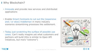 © Copyright 2000-2016 TIBCO Software Inc.
• Innovate and provide new services and distributed
applications
• Enable Smart Contracts to cut out the [expensive
and / or slow] middleman in many industry
scenarios streamlining processes like settlement.
• Today just scratching the surface of possible use
cases. Can’t really imagine yet what customers and
partners will build (this is similar to Open API
initiatives, but more “extreme”)
Why Blockchain?
 