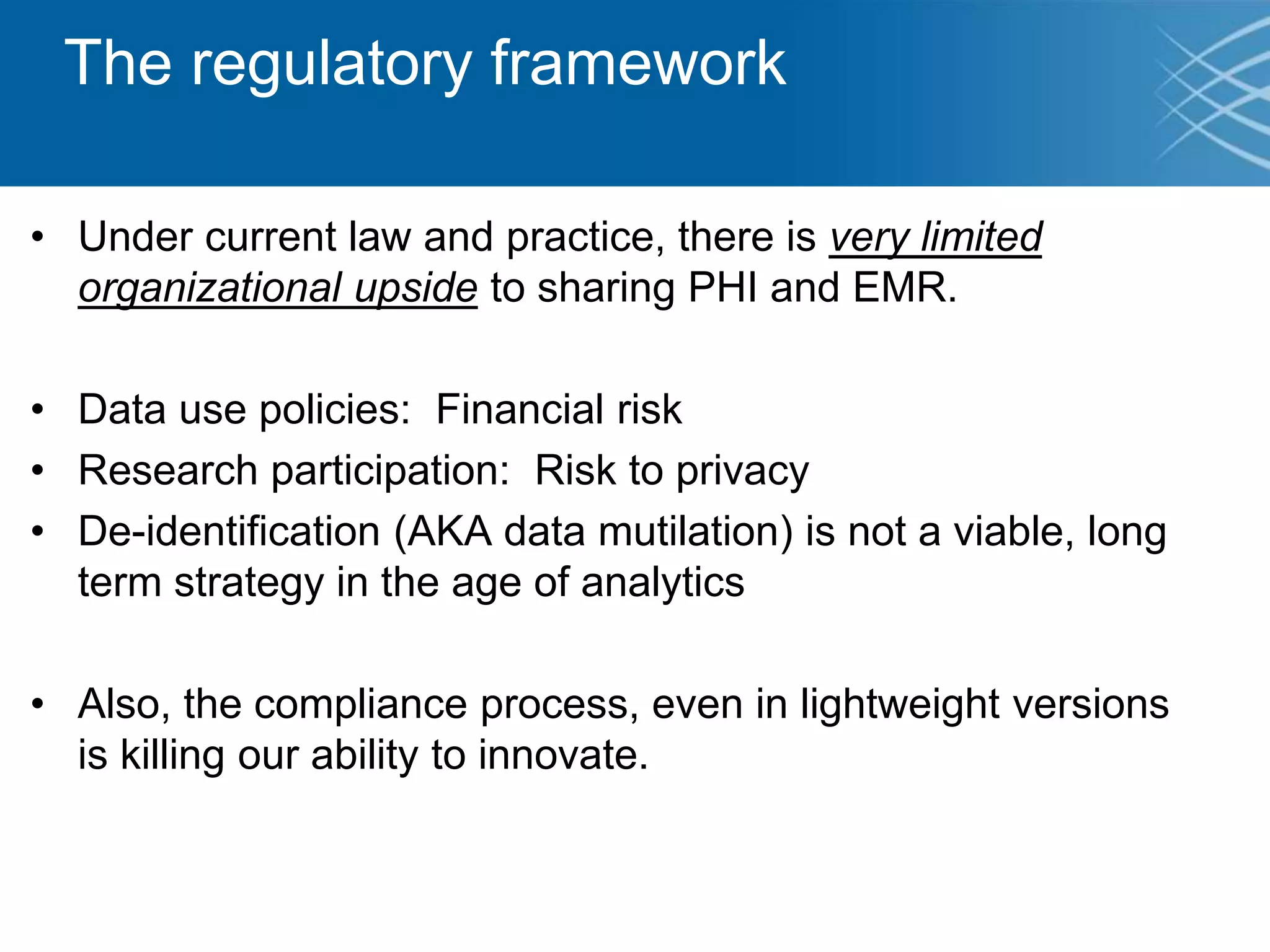 The regulatory framework
• Under current law and practice, there is very limited
organizational upside to sharing PHI and EMR.
• Data use policies: Financial risk
• Research participation: Risk to privacy
• De-identification (AKA data mutilation) is not a viable, long
term strategy in the age of analytics
• Also, the compliance process, even in lightweight versions
is killing our ability to innovate.
 