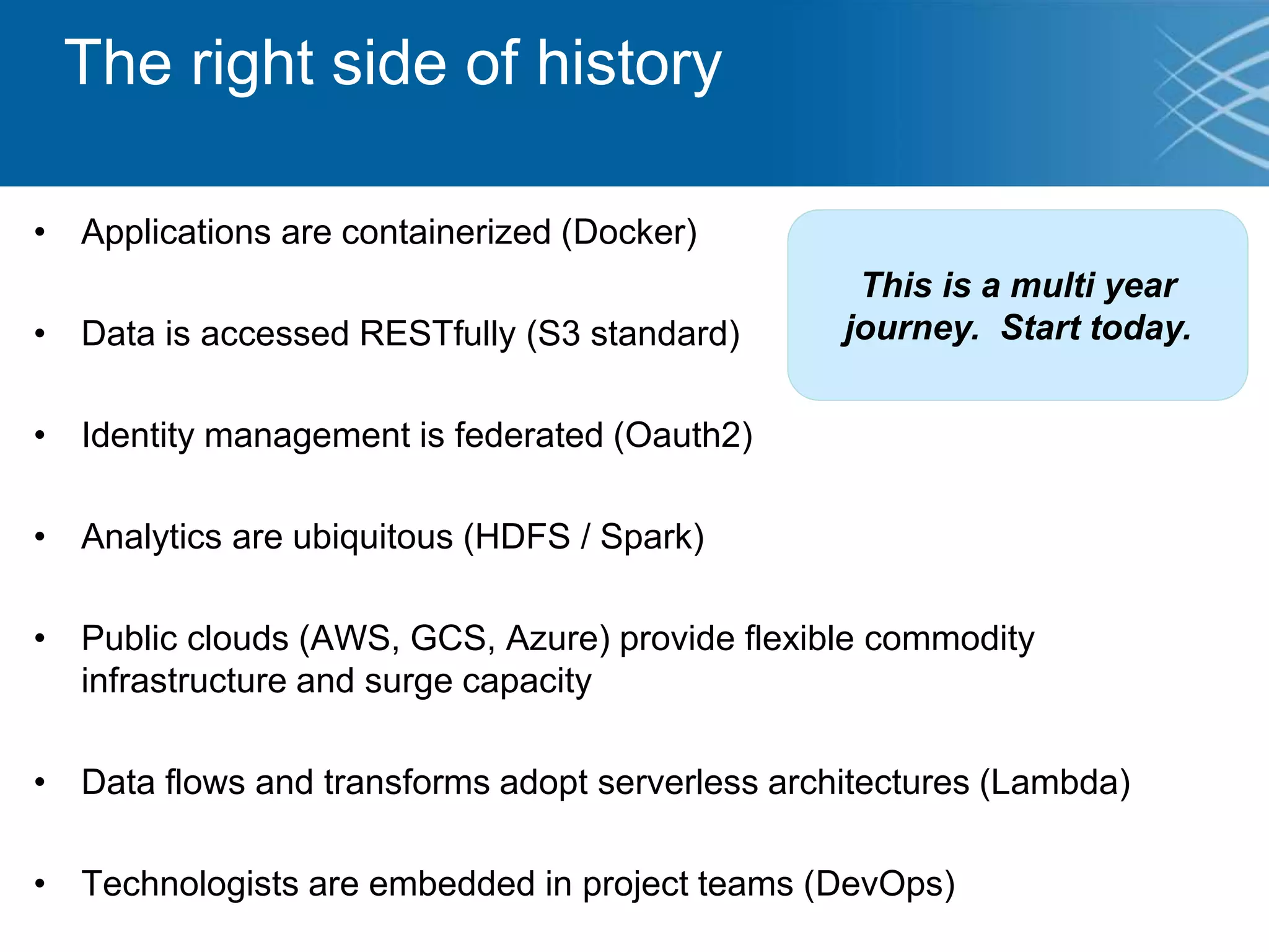 The right side of history
• Applications are containerized (Docker)
• Data is accessed RESTfully (S3 standard)
• Identity management is federated (Oauth2)
• Analytics are ubiquitous (HDFS / Spark)
• Public clouds (AWS, GCS, Azure) provide flexible commodity
infrastructure and surge capacity
• Data flows and transforms adopt serverless architectures (Lambda)
• Technologists are embedded in project teams (DevOps)
This is a multi year
journey. Start today.
 