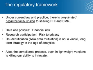 The regulatory framework
• Under current law and practice, there is very limited
organizational upside to sharing PHI and EMR.
• Data use policies: Financial risk
• Research participation: Risk to privacy
• De-identification (AKA data mutilation) is not a viable, long
term strategy in the age of analytics
• Also, the compliance process, even in lightweight versions
is killing our ability to innovate.
 