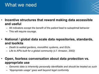 What we need
• Incentive structures that reward making data accessible
and useful
– All indicators except the benefit of the patient lead to suboptimal behavior
– This will require courage.
• National / global data scale data repositories, standards,
and toolkits
– Death to walled gardens, monolithic systems, and GUIs.
– Life to APIs built for a global community (c.f. Amazon, 2002)
• Open, fearless conversation about data protection vs.
appropriate use
– Genomic data is inherently personally identifiable and should be treated as such
– “Appropriate usage” goes well beyond legal conformity
 