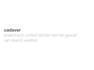 cadaver
anatomisch correct echter niet het gevoel
van levend weefsel
 