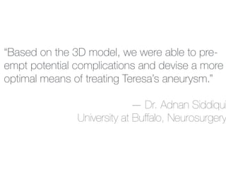 “Based on the 3D model, we were able to pre-
empt potential complications and devise a more
optimal means of treating Teresa’s aneurysm.”
— Dr. Adnan Siddiqui
University at Buffalo, Neurosurgery
 