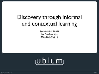 Carolina Islas @ ubium.net 2016 (c)
Discovery through informal 	
and contextual learning
Presented at ELAN 	
by Carolina Islas 	
Monday 5.9.2016
 