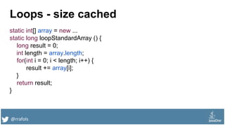 @rrafols
Loops - size cached
static int[] array = new ...
static long loopStandardArray () {
long result = 0;
int length = array.length;
for(int i = 0; i < length; i++) {
result += array[i];
}
return result;
}
 