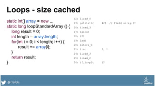 @rrafols
Loops - size cached
static int[] array = new ...
static long loopStandardArray () {
long result = 0;
int length = array.length;
for(int i = 0; i < length; i++) {
result += array[i];
}
return result;
}
12: lload_0
13: getstatic #28 // Field array:[I
16: iload_3
17: iaload
18: i2l
19: ladd
20: lstore_0
21: iinc 3, 1
24: iload_3
25: iload_2
26: if_icmplt 12
 
