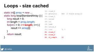 @rrafols
Loops - size cached
static int[] array = new ...
static long loopStandardArray () {
long result = 0;
int length = array.length;
for(int i = 0; i < length; i++) {
result += array[i];
}
return result;
}
12: lload_0
13: getstatic #28 // Field array:[I
16: iload_3
17: iaload
18: i2l
19: ladd
20: lstore_0
21: iinc 3, 1
24: iload_3
25: iload_2
26: if_icmplt 12
 