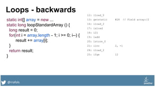 @rrafols
Loops - backwards
static int[] array = new ...
static long loopStandardArray () {
long result = 0;
for(int i = array.length - 1; i >= 0; i--) {
result += array[i];
}
return result;
}
12: lload_0
13: getstatic #28 // Field array:[I
16: iload_2
17: iaload
18: i2l
19: ladd
20: lstore_0
21: iinc 2, -1
24: iload_2
25: ifge 12
 