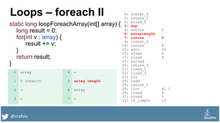 @rrafols
Loops – foreach II
static long loopForeachArray(int[] array) {
long result = 0;
for(int v : array) {
result += v;
}
return result;
}
0: lconst_0
1: lstore_1
2: aload_0
3: dup
4: astore 6
6: arraylength
7: istore 5
9: iconst_0
10: istore 4
12: goto 29
15: aload 6
17: iload 4
19: iaload
20: istore_3
21: lload_1
22: iload_3
23: i2l
24: ladd
25: lstore_1
26: iinc 4, 1
29: iload 4
31: iload 5
33: if_icmplt 15
0 array 4 -
1 0 (result) 5 array.length
2 - 6 array
3 - 7 -
 