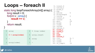 @rrafols
Loops – foreach II
static long loopForeachArray(int[] array) {
long result = 0;
for(int v : array) {
result += v;
}
return result;
}
0: lconst_0
1: lstore_1
2: aload_0
3: dup
4: astore 6
6: arraylength
7: istore 5
9: iconst_0
10: istore 4
12: goto 29
15: aload 6
17: iload 4
19: iaload
20: istore_3
21: lload_1
22: iload_3
23: i2l
24: ladd
25: lstore_1
26: iinc 4, 1
29: iload 4
31: iload 5
33: if_icmplt 15
0 array 4 0 (loop index)
1 0 + array[index] 5 array.length
2 - 6 array
3 array[index] 7 -
 
