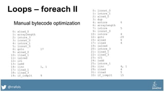 @rrafols
Loops – foreach II 0: lconst_0
1: lstore_1
2: aload_0
3: dup
4: astore 6
6: arraylength
7: istore 5
9: iconst_0
10: istore 4
12: goto 29
15: aload 6
17: iload 4
19: iaload
20: istore_3
21: lload_1
22: iload_3
23: i2l
24: ladd
25: lstore_1
26: iinc 4, 1
29: iload 4
31: iload 5
33: if_icmplt 15
0: aload_0
1: arraylength
2: istore_3
3: iconst_0
4: istore_1
5: lconst_0
6: goto 17
9: aload_0
10: iload_1
11: iaload
12: i2l
13: ladd
14: iinc 1, 1
17: iload_1
18: iload_3
19: if_icmplt 9
Manual bytecode optimization
 
