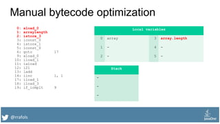 @rrafols
Manual bytecode optimization
0: aload_0
1: arraylength
2: istore_3
3: iconst_0
4: istore_1
5: lconst_0
6: goto 17
9: aload_0
10: iload_1
11: iaload
12: i2l
13: ladd
14: iinc 1, 1
17: iload_1
18: iload_3
19: if_icmplt 9
Local variables
0 array 3 array.length
1 - 4 -
2 - 5 -
Stack
-
-
-
 