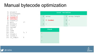 @rrafols
Manual bytecode optimization
0: aload_0
1: arraylength
2: istore_3
3: iconst_0
4: istore_1
5: lconst_0
6: goto 17
9: aload_0
10: iload_1
11: iaload
12: i2l
13: ladd
14: iinc 1, 1
17: iload_1
18: iload_3
19: if_icmplt 9
Local variables
0 array 3 array.length
1 0 (index) 4 -
2 - 5 -
Stack
-
-
-
 