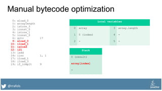 @rrafols
Manual bytecode optimization
0: aload_0
1: arraylength
2: istore_3
3: iconst_0
4: istore_1
5: lconst_0
6: goto 17
9: aload_0
10: iload_1
11: iaload
12: i2l
13: ladd
14: iinc 1, 1
17: iload_1
18: iload_3
19: if_icmplt 9
Local variables
0 array 3 array.length
1 0 (index) 4 -
2 - 5 -
Stack
0 (result)
array[index]
-
 