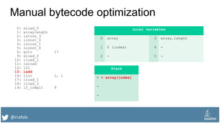 @rrafols
Manual bytecode optimization
0: aload_0
1: arraylength
2: istore_3
3: iconst_0
4: istore_1
5: lconst_0
6: goto 17
9: aload_0
10: iload_1
11: iaload
12: i2l
13: ladd
14: iinc 1, 1
17: iload_1
18: iload_3
19: if_icmplt 9
Local variables
0 array 3 array.length
1 0 (index) 4 -
2 - 5 -
Stack
0 + array[index]
-
-
 
