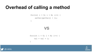 @rrafols
Overhead of calling a method
for(int i = 0; i < N; i++) {
setVal(getVal() + 1);
}
for(int i = 0; i < N; i++) {
val = val + 1;
}
vs
 