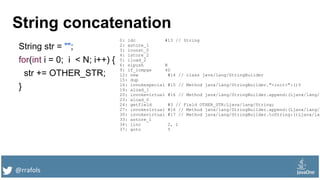 @rrafols
String concatenation
String str = "";
for(int i = 0; i < N; i++) {
str += OTHER_STR;
}
0: ldc #13 // String
2: astore_1
3: iconst_0
4: istore_2
5: iload_2
6: sipush N
9: if_icmpge 40
12: new #14 // class java/lang/StringBuilder
15: dup
16: invokespecial #15 // Method java/lang/StringBuilder."<init>":()V
19: aload_1
20: invokevirtual #16 // Method java/lang/StringBuilder.append:(Ljava/lang/S
23: aload_0
24: getfield #3 // Field OTHER_STR:Ljava/lang/String;
27: invokevirtual #16 // Method java/lang/StringBuilder.append:(Ljava/lang/S
30: invokevirtual #17 // Method java/lang/StringBuilder.toString:()Ljava/lan
33: astore_1
34: iinc 2, 1
37: goto 5
 
