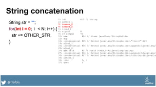 @rrafols
String concatenation
String str = "";
for(int i = 0; i < N; i++) {
str += OTHER_STR;
}
0: ldc #13 // String
2: astore_1
3: iconst_0
4: istore_2
5: iload_2
6: sipush N
9: if_icmpge 40
12: new #14 // class java/lang/StringBuilder
15: dup
16: invokespecial #15 // Method java/lang/StringBuilder."<init>":()V
19: aload_1
20: invokevirtual #16 // Method java/lang/StringBuilder.append:(Ljava/lang/S
23: aload_0
24: getfield #3 // Field OTHER_STR:Ljava/lang/String;
27: invokevirtual #16 // Method java/lang/StringBuilder.append:(Ljava/lang/S
30: invokevirtual #17 // Method java/lang/StringBuilder.toString:()Ljava/lan
33: astore_1
34: iinc 2, 1
37: goto 5
 