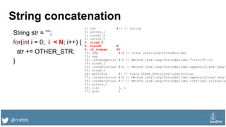 @rrafols
String concatenation
String str = "";
for(int i = 0; i < N; i++) {
str += OTHER_STR;
}
0: ldc #13 // String
2: astore_1
3: iconst_0
4: istore_2
5: iload_2
6: sipush N
9: if_icmpge 40
12: new #14 // class java/lang/StringBuilder
15: dup
16: invokespecial #15 // Method java/lang/StringBuilder."<init>":()V
19: aload_1
20: invokevirtual #16 // Method java/lang/StringBuilder.append:(Ljava/lang/S
23: aload_0
24: getfield #3 // Field OTHER_STR:Ljava/lang/String;
27: invokevirtual #16 // Method java/lang/StringBuilder.append:(Ljava/lang/S
30: invokevirtual #17 // Method java/lang/StringBuilder.toString:()Ljava/lan
33: astore_1
34: iinc 2, 1
37: goto 5
 