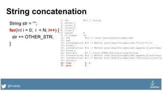 @rrafols
String concatenation
String str = "";
for(int i = 0; i < N; i++) {
str += OTHER_STR;
}
0: ldc #13 // String
2: astore_1
3: iconst_0
4: istore_2
5: iload_2
6: sipush N
9: if_icmpge 40
12: new #14 // class java/lang/StringBuilder
15: dup
16: invokespecial #15 // Method java/lang/StringBuilder."<init>":()V
19: aload_1
20: invokevirtual #16 // Method java/lang/StringBuilder.append:(Ljava/lang/S
23: aload_0
24: getfield #3 // Field OTHER_STR:Ljava/lang/String;
27: invokevirtual #16 // Method java/lang/StringBuilder.append:(Ljava/lang/S
30: invokevirtual #17 // Method java/lang/StringBuilder.toString:()Ljava/lan
33: astore_1
34: iinc 2, 1
37: goto 5
 