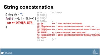 @rrafols
String concatenation
String str = "";
for(int i = 0; i < N; i++) {
str += OTHER_STR;
}
0: ldc #13 // String
2: astore_1
3: iconst_0
4: istore_2
5: iload_2
6: sipush N
9: if_icmpge 40
12: new #14 // class java/lang/StringBuilder
15: dup
16: invokespecial #15 // Method java/lang/StringBuilder."<init>":()V
19: aload_1
20: invokevirtual #16 // Method java/lang/StringBuilder.append:(Ljava/lang/S
23: aload_0
24: getfield #3 // Field OTHER_STR:Ljava/lang/String;
27: invokevirtual #16 // Method java/lang/StringBuilder.append:(Ljava/lang/S
30: invokevirtual #17 // Method java/lang/StringBuilder.toString:()Ljava/lan
33: astore_1
34: iinc 2, 1
37: goto 5
 