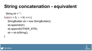 @rrafols
String concatenation - equivalent
String str = "";
for(int i = 0; i < N; i++) {
StringBuilder sb = new StringBuilder();
sb.append(str);
sb.append(OTHER_STR);
str = sb.toString();
}
 